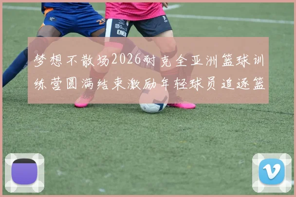 梦想不散场2026耐克全亚洲篮球训练营圆满结束激励年轻球员追逐篮球梦想