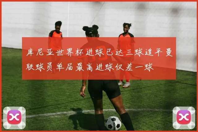 库尼亚世界杯进球已达三球追平曼联球员单届最高进球仅差一球