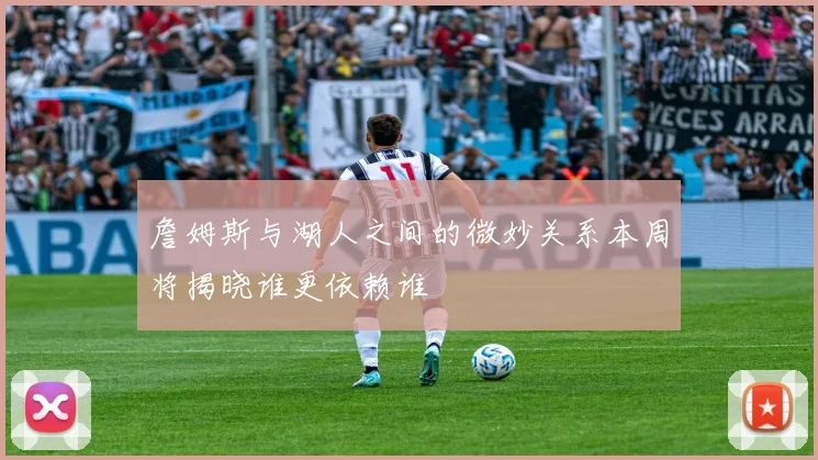 詹姆斯与湖人之间的微妙关系本周将揭晓谁更依赖谁