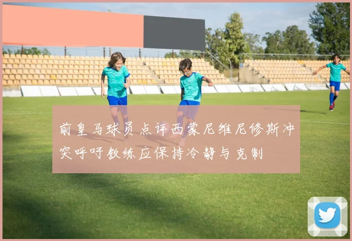 前皇马球员点评西蒙尼维尼修斯冲突呼吁教练应保持冷静与克制