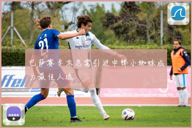 巴萨赛季末急需引进中锋小蜘蛛成为最佳人选