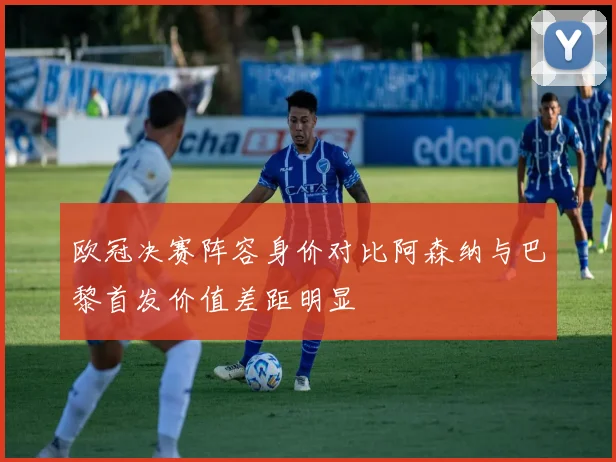 欧冠决赛阵容身价对比阿森纳与巴黎首发价值差距明显