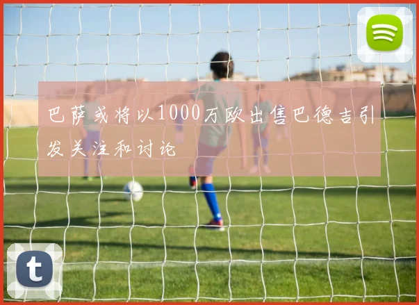 巴萨或将以1000万欧出售巴德吉引发关注和讨论