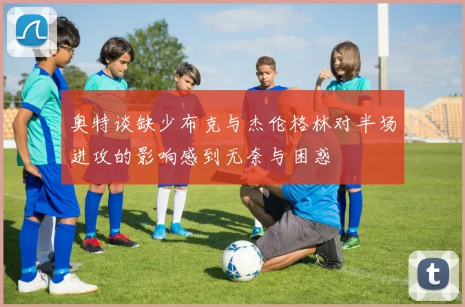 奥特谈缺少布克与杰伦格林对半场进攻的影响感到无奈与困惑