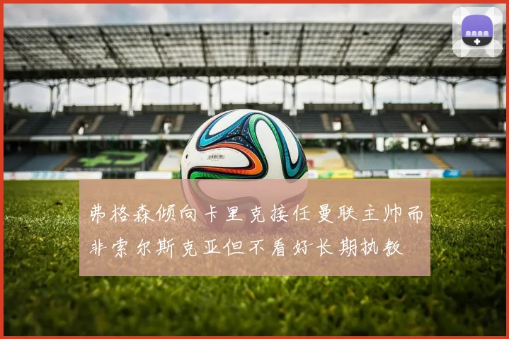弗格森倾向卡里克接任曼联主帅而非索尔斯克亚但不看好长期执教