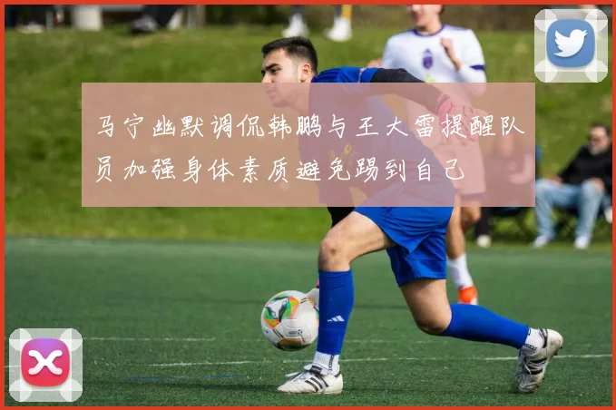 马宁幽默调侃韩鹏与王大雷提醒队员加强身体素质避免踢到自己