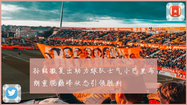 孙铭徽复出助力球队士气小巴里布朗重现巅峰状态引领胜利