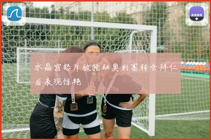 水晶宫怒斥被抢劫奥利塞转会拜仁后表现惊艳