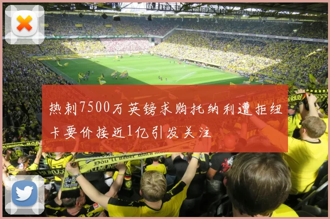 热刺7500万英镑求购托纳利遭拒纽卡要价接近1亿引发关注