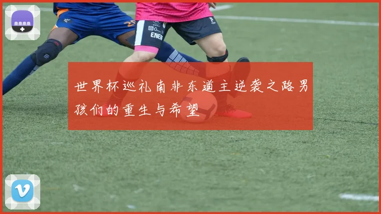 世界杯巡礼南非东道主逆袭之路男孩们的重生与希望