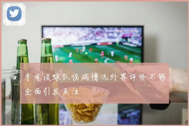李可谈球队伤病情况外界评价不够全面引发关注