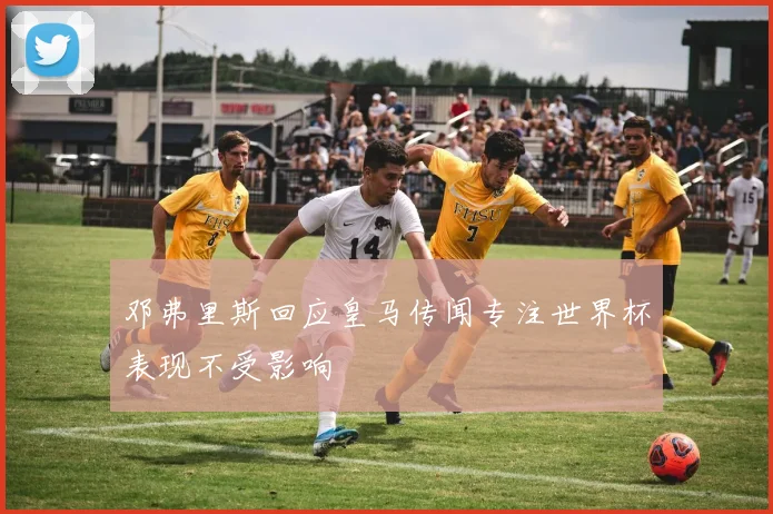 邓弗里斯回应皇马传闻专注世界杯表现不受影响