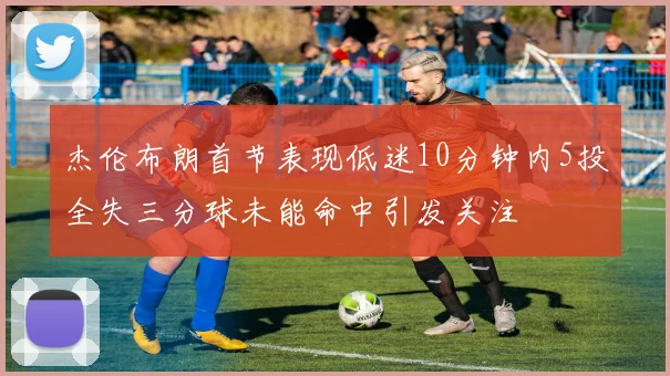 杰伦布朗首节表现低迷10分钟内5投全失三分球未能命中引发关注