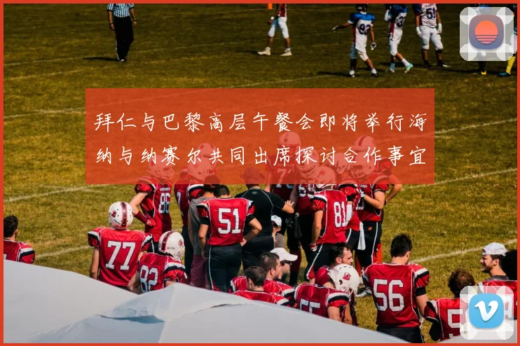 拜仁与巴黎高层午餐会即将举行海纳与纳赛尔共同出席探讨合作事宜