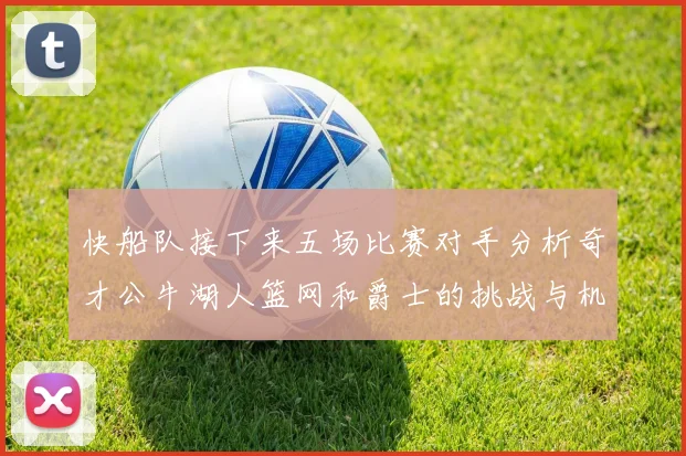 快船队接下来五场比赛对手分析奇才公牛湖人篮网和爵士的挑战与机遇