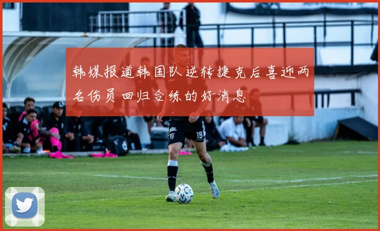 韩媒报道韩国队逆转捷克后喜迎两名伤员回归合练的好消息