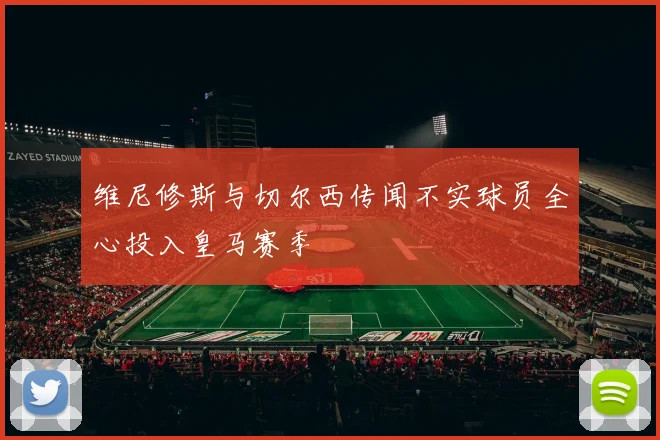 维尼修斯与切尔西传闻不实球员全心投入皇马赛季