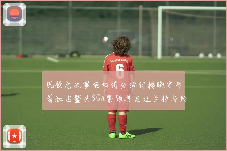 现役总决赛场均得分排行揭晓字母哥独占鳌头SGA紧随其后杜兰特与约基奇争夺第三